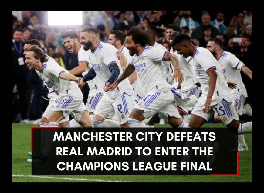 Manchester City defeats Real Madrid to enter the Champions League final